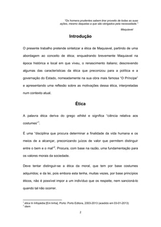 “Os homens prudentes sabem tirar proveito de todas as suas
ações, mesmo daquelas a que são obrigados pela necessidade.”
Maquiavel

Introdução
O presente trabalho pretende sintetizar a ética de Maquiavel, partindo de uma
abordagem ao conceito de ética; enquadrando brevemente Maquiavel na
época histórica e local em que viveu, o renascimento italiano; descrevendo
algumas das características da ética que preconizou para a política e a
governação do Estado, nomeadamente na sua obra mais famosa “O Príncipe”
e apresentando uma reflexão sobre as motivações dessa ética, interpretadas
num contexto atual.

Ética
A palavra ética deriva do grego ethiké e significa “ciência relativa aos
costumes”1.
É uma “disciplina que procura determinar a finalidade da vida humana e os
meios de a alcançar, preconizando juízos de valor que permitem distinguir
entre o bem e o mal”2. Procura, com base na razão, uma fundamentação para
os valores morais da sociedade.
Deve tentar distinguir-se a ética da moral, que tem por base costumes
adquiridos; e da lei, pois embora esta tenha, muitas vezes, por base princípios
éticos, não é possível impor a um indivíduo que os respeite, nem sancioná-lo
quando tal não ocorrer.

1
2

ética In Infopédia [Em linha]. Porto: Porto Editora, 2003-2013 (acedido em 03-01-2013)
idem

2

 