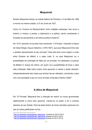 Maquiavel
Nicolau Maquiavel nasceu na cidade italiana de Florença, a 3 de Maio de 1469
e morreu na mesma cidade, a 21 de Junho de 1527.
Como um “homem do Renascimento” tinha múltiplos interesses, tais como a
história, a música, a poesia, a diplomacia e a política, sendo considerado o
fundador do pensamento e da ciência política moderna3.
Em 1513, escreveu a sua obra mais conhecida, “o Príncipe”, inspirado na figura
de César Bórgia, Duque Valentino, (1475-1507), que para Maquiavel tinha sido
o perfeito representante do seu príncipe 4. Esta obra teve como origem a união
entre Giuliano de Médici e o papa Leão X, na qual Maquiavel viu a
possibilidade da unificação de Itália por um príncipe. Foi dedicada a Lourenço
de Médeci II, Duque de Urbino, em quem via a possibilidade de levar a cabo
esta unificação. Nela instrui sobre como governar e manter o poder absoluto,
independentemente dos meios que tenham de ser utilizados, concluindo a obra
com uma exortação a que um novo príncipe conquiste e liberte a Itália 5.

A ética de Maquiavel
Em “O Príncipe” Maquiavel tem a intenção de instruir os novos governantes
relativamente a como bem governar, manter-se no poder e ter o controlo
absoluto do seu Estado. Para tal estes teriam de tomar decisões oportunas em
que os meios justificariam os fins.
3

http://pt.wikipedia.org/wiki/Nicolau_Maquiavel , (acedido em 02-01-2013)
http://pt.wikipedia.org/wiki/Nicolau_Maquiavel (acedida em 02-01-2013)
5
http://pt.wikipedia.org/wiki/Nicolau_Maquiavel (acedida em 02-01-2013)
4

3

 