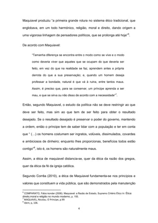 Maquiavel produziu “a primeira grande rotura no sistema ético tradicional, que
englobava, em um todo harmónico, religião, moral e direito, dando origem a
uma vigorosa linhagem de pensadores políticos, que se prolonga até hoje” 6.
De acordo com Maquiavel:
“Tamanha diferença se encontra entre o modo como se vive e o modo
como deveria viver que aqueles que se ocupam do que deveria ser
feito, em vez do que na realidade se faz, aprendem antes a própria
derrota do que a sua preservação; e, quando um homem deseja
professar a bondade, natural é que vá à ruina, entre tantos maus.
Assim, é preciso que, para se conservar, um príncipe aprenda a ser
mau, e que se sirva ou não disso de acordo com a necessidade”7.

Então, segundo Maquiavel, o estudo da política não se deve restringir ao que
deve ser feito, mas sim ao que tem de ser feito para obter o resultado
desejado. Se o resultado desejado é preservar o poder do governo, mantendo
a ordem, então o príncipe tem de saber lidar com a população e ter em conta
que “ (…) os homens costumam ser ingratos, volúveis, dissimulados, covardes
e ambiciosos de dinheiro; enquanto lhes proporcionas, benefícios todos estão
contigo”8, isto é, os homens são naturalmente maus.
Assim, a ética de maquiavel distancia-se, quer da ética da razão dos gregos,
quer da ética da fé da igreja católica.
Segundo Corrêa (2010), a ética de Maquiavel fundamenta-se nos princípios e
valores que constituem a vida pública, que são demonstrados pela manutenção
6

COMPARATO, Fábio konder (2006). Maquiavel: a Razão de Estado, Supremo Critério Ético In: Ética:

direito,moral e religião no mundo moderno, p. 155.
7
MAQUAVEL, Nicolau. O Príncipe, p.99
8
Idem, p, 106.

4

 