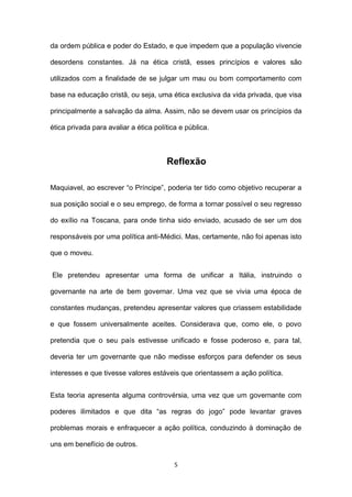 da ordem pública e poder do Estado, e que impedem que a população vivencie
desordens constantes. Já na ética cristã, esses princípios e valores são
utilizados com a finalidade de se julgar um mau ou bom comportamento com
base na educação cristã, ou seja, uma ética exclusiva da vida privada, que visa
principalmente a salvação da alma. Assim, não se devem usar os princípios da
ética privada para avaliar a ética política e pública.

Reflexão
Maquiavel, ao escrever “o Príncipe”, poderia ter tido como objetivo recuperar a
sua posição social e o seu emprego, de forma a tornar possível o seu regresso
do exílio na Toscana, para onde tinha sido enviado, acusado de ser um dos
responsáveis por uma política anti-Médici. Mas, certamente, não foi apenas isto
que o moveu.
Ele pretendeu apresentar uma forma de unificar a Itália, instruindo o
governante na arte de bem governar. Uma vez que se vivia uma época de
constantes mudanças, pretendeu apresentar valores que criassem estabilidade
e que fossem universalmente aceites. Considerava que, como ele, o povo
pretendia que o seu país estivesse unificado e fosse poderoso e, para tal,
deveria ter um governante que não medisse esforços para defender os seus
interesses e que tivesse valores estáveis que orientassem a ação política.
Esta teoria apresenta alguma controvérsia, uma vez que um governante com
poderes ilimitados e que dita “as regras do jogo” pode levantar graves
problemas morais e enfraquecer a ação política, conduzindo à dominação de
uns em benefício de outros.
5

 