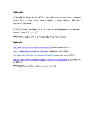 Bibliografia
COMPARATO, Fábio Konder (2006). “Maquiavel: a Razão de Estado, Supremo
Critério Ético” In: Ética: direito, moral e religião no mundo moderno. São Paulo:
Companhia das Letras.
CORRÊA, Rogério da Silveira (2010). A política ética de Maquiavel em “o Príncipe”.
Revista Pontes, nº 15. pp.32-50.
MAQUIAVEL, Nicolau (2004). O Príncipe. São Paulo: Nova Cultural.
Webgrafia
http://www.suapesquisa.com/biografias/maquiavel.htm (acedido em 02-01-2013)
http://pt.wikipedia.org/wiki/Nicolau_Maquiavel (acedido em 02-01-2013)
http://www.infopedia.pt/lingua-portuguesa/%C3%A9tica (acedido em 03-01-2013)
http://pt.scribd.com/doc/113226249/Etica-de-Maquiavel-apontamentos-1 (acedido em
06-01-2013)
MARQUES, Ramiro .Textos publicados na internet.

7

 