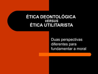 ÉTICA DEONTOLÓGICA
VERSUS
ÉTICA UTILITARISTA
Duas perspectivas
diferentes para
fundamentar a moral
 