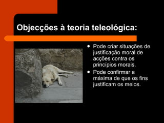 Objecções à teoria teleológica: Pode criar situações de justificação moral de acções contra os princípios morais. Pode confirmar a máxima de que os fins justificam os meios. 