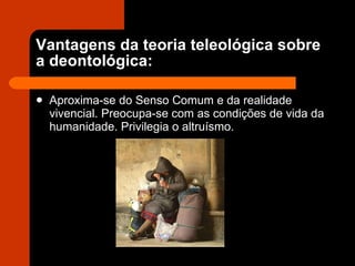 Vantagens da teoria teleológica sobre a deontológica: Aproxima-se do Senso Comum e da realidade vivencial. Preocupa-se com as condições de vida da humanidade. Privilegia o altruísmo. 