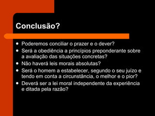 Conclusão? Poderemos conciliar o prazer e o dever?  Será a obediência a princípios preponderante sobre a avaliação das situações concretas? Não haverá leis morais absolutas? Será o homem a estabelecer, segundo o seu juízo e tendo em conta a circunstância, o melhor e o pior? Deverá ser a lei moral independente da experiência e ditada pela razão? 