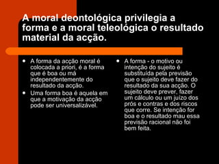 A moral deontológica privilegia a forma e a moral teleológica o resultado material da acção. A forma da acção moral é colocada a priori, é a forma que é boa ou má independentemente do resultado da acção. Uma forma boa é aquela em que a motivação da acção pode ser universalizável. A forma - o motivo ou intenção do sujeito é substituída pela previsão que o sujeito deve fazer do resultado da sua acção. O sujeito deve prever, fazer um cálculo ou um juízo dos prós e contras e dos riscos que corre. Se intenção for boa e o resultado mau essa previsão racional não foi bem feita. 