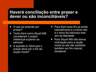 Haverá conciliação entre prazer e dever ou são inconciliáveis? O que se entende por prazer? Tanto Kant como Stuart Mill consideram o prazer intelectual superior ao sensual. A questão é: Será que o prazer deve ser o fim da acção moral?  Para Kant esse fim já existe naturalmente e a moral não é o reino da natureza mas sim da liberdade. Para Stuart Mill não temos motivação para a acção moral se ela não satisfizer também um fim natural, desejável. 