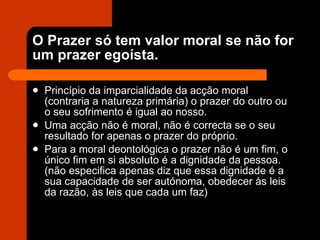 O Prazer só tem valor moral se não for um prazer egoísta.  Princípio da imparcialidade da acção moral (contraria a natureza primária) o prazer do outro ou o seu sofrimento é igual ao nosso. Uma acção não é moral, não é correcta se o seu resultado for apenas o prazer do próprio. Para a moral deontológica o prazer não é um fim, o único fim em si absoluto é a dignidade da pessoa. (não especifica apenas diz que essa dignidade é a sua capacidade de ser autónoma, obedecer às leis da razão, às leis que cada um faz) 