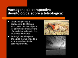 Vantagens da perspectiva deontológica sobre a teleológica: Valoriza a pessoa e perspectiva da intenção visto que a pessoa só pode ter domínio sobre si própria não pode ter o domínio das situações exteriores. Ao exigir respeito pelos princípios morais impede a instrumentalização da pessoa por outra. 
