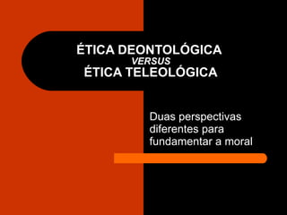 ÉTICA DEONTOLÓGICA  VERSUS ÉTICA TELEOLÓGICA Duas perspectivas diferentes para fundamentar a moral  