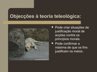 Objecções à teoria teleológica:
 Pode criar situações de
justificação moral de
acções contra os
princípios morais.
 Pode confirmar a
máxima de que os fins
justificam os meios.
 