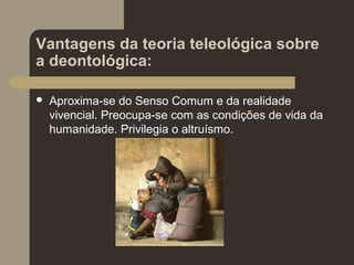 Vantagens da teoria teleológica sobre
a deontológica:
 Aproxima-se do Senso Comum e da realidade
vivencial. Preocupa-se com as condições de vida da
humanidade. Privilegia o altruísmo.
 