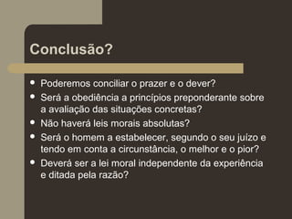 Conclusão?
 Poderemos conciliar o prazer e o dever?
 Será a obediência a princípios preponderante sobre
a avaliação das situações concretas?
 Não haverá leis morais absolutas?
 Será o homem a estabelecer, segundo o seu juízo e
tendo em conta a circunstância, o melhor e o pior?
 Deverá ser a lei moral independente da experiência
e ditada pela razão?
 