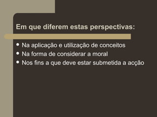 Em que diferem estas perspectivas:
 Na aplicação e utilização de conceitos
 Na forma de considerar a moral
 Nos fins a que deve estar submetida a acção
 