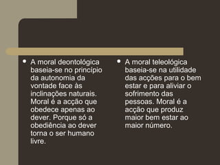  A moral deontológica
baseia-se no princípio
da autonomia da
vontade face às
inclinações naturais.
Moral é a acção que
obedece apenas ao
dever. Porque só a
obediência ao dever
torna o ser humano
livre.
 A moral teleológica
baseia-se na utilidade
das acções para o bem
estar e para aliviar o
sofrimento das
pessoas. Moral é a
acção que produz
maior bem estar ao
maior número.
 