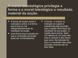 A moral deontológica privilegia a
forma e a moral teleológica o resultado
material da acção.
 A forma da acção moral é
colocada a priori, é a forma
que é boa ou má
independentemente do
resultado da acção.
 Uma forma boa é aquela em
que a motivação da acção
pode ser universalizável.
 A forma - o motivo ou
intenção do sujeito é
substituída pela previsão
que o sujeito deve fazer do
resultado da sua acção. O
sujeito deve prever, fazer
um cálculo ou um juízo dos
prós e contras e dos riscos
que corre. Se intenção for
boa e o resultado mau essa
previsão racional não foi
bem feita.
 