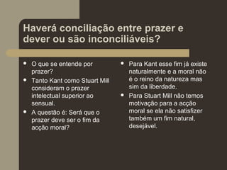 Haverá conciliação entre prazer e
dever ou são inconciliáveis?
 O que se entende por
prazer?
 Tanto Kant como Stuart Mill
consideram o prazer
intelectual superior ao
sensual.
 A questão é: Será que o
prazer deve ser o fim da
acção moral?
 Para Kant esse fim já existe
naturalmente e a moral não
é o reino da natureza mas
sim da liberdade.
 Para Stuart Mill não temos
motivação para a acção
moral se ela não satisfizer
também um fim natural,
desejável.
 