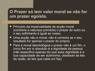 O Prazer só tem valor moral se não for
um prazer egoísta.
 Princípio da imparcialidade da acção moral
(contraria a natureza primária) o prazer do outro ou
o seu sofrimento é igual ao nosso.
 Uma acção não é moral, não é correcta se o seu
resultado for apenas o prazer do próprio.
 Para a moral deontológica o prazer não é um fim, o
único fim em si absoluto é a dignidade da pessoa.
(não especifica apenas diz que essa dignidade é a
sua capacidade de ser autónoma, obedecer às leis
da razão, às leis que cada um faz)
 