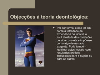 Objecções à teoria deontológica:
 Por ser formal e não ter em
conta a totalidade da
experiência do indivíduo
está afastada das condições
de vida concreta e impõe-se
como algo demasiado
exigente. Pode também
legitimar actos morais com
resultados práticos
prejudiciais para o sujeito ou
para os outros.
 