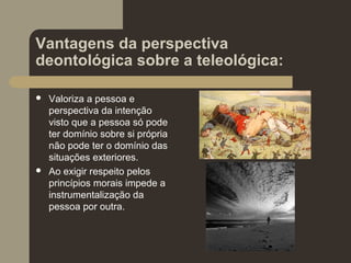 Vantagens da perspectiva
deontológica sobre a teleológica:
 Valoriza a pessoa e
perspectiva da intenção
visto que a pessoa só pode
ter domínio sobre si própria
não pode ter o domínio das
situações exteriores.
 Ao exigir respeito pelos
princípios morais impede a
instrumentalização da
pessoa por outra.
 