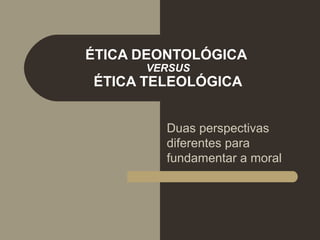 ÉTICA DEONTOLÓGICA
VERSUS
ÉTICA TELEOLÓGICA
Duas perspectivas
diferentes para
fundamentar a moral
 