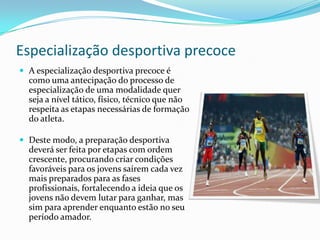 Especialização desportiva precoce
 A especialização desportiva precoce é
  como uma antecipação do processo de
  especialização de uma modalidade quer
  seja a nível tático, físico, técnico que não
  respeita as etapas necessárias de formação
  do atleta.

 Deste modo, a preparação desportiva
  deverá ser feita por etapas com ordem
  crescente, procurando criar condições
  favoráveis para os jovens saírem cada vez
  mais preparados para as fases
  profissionais, fortalecendo a ideia que os
  jovens não devem lutar para ganhar, mas
  sim para aprender enquanto estão no seu
  período amador.
 
