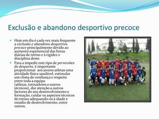 Exclusão e abandono desportivo precoce
 Hoje em dia é cada vez mais frequente
  a exclusão e abandono desportivo
  precoce principalmente devido ao
  aumento exponencial das horas
  diárias de treino e à rigidez e
  disciplina deste.
 Para a impedir este tipo de perversões
  do desporto, é importante
  proporcionar aos jovens atletas uma
  atividade física saudável, estimular
  um clima de confiança e respeito
  entre toda a equipa
  (atletas, treinadores e outros
  técnicos), dar atenção a outros
  factores do seu desenvolvimento e
  formação, cuidar os aspectos técnicos
  do treino adequando-os à idade e
  estadio de desnvolvimento, entre
  outros.
 