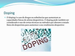 Doping
 O doping é o uso de drogas ou substâncias que aumentam as
  capacidades físicas de atletas desportivos. O doping pode também ser
  considerado o uso de certas técnicas ou métodos que alteram o estado
  físico do desportista para aumentar o seu rendimento desportivo
 
