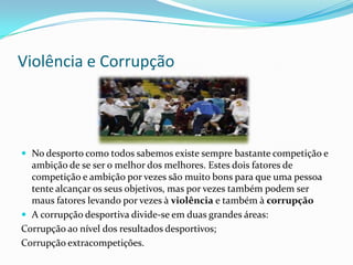 Violência e Corrupção




 No desporto como todos sabemos existe sempre bastante competição e
  ambição de se ser o melhor dos melhores. Estes dois fatores de
  competição e ambição por vezes são muito bons para que uma pessoa
  tente alcançar os seus objetivos, mas por vezes também podem ser
  maus fatores levando por vezes à violência e também à corrupção
 A corrupção desportiva divide-se em duas grandes áreas:
Corrupção ao nível dos resultados desportivos;
Corrupção extracompetições.
 