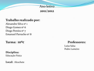 Ano letivo
                        2011/2012

Trabalho realizado por:
Alexandre Silva nº 1
Diogo Gomes nº 6
Diogo Pereira nº 7
Emanuel Parracho nº 8


Turma: 10ºc                            Professores:
                                     Luísa Salsa
                                     Pedro Lameiro
Disciplina:
Educação Física

Local: Alcochete
 