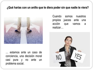 ¿Qué harías con un anillo que te diera poder sin que nadie te viera?¿Qué harías con un anillo que te diera poder sin que nadie te viera?
Cuando somos nuestros
propios jueces ante una
acción que vamos a
realizar…
… estamos ante un caso de
conciencia, una decisión moral
casi pura y no ante un
problema social.
 