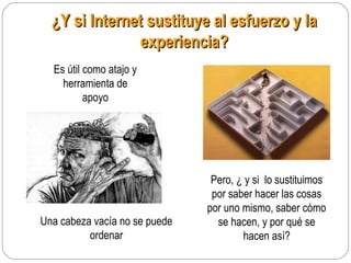 ¿Y si Internet sustituye al esfuerzo y la¿Y si Internet sustituye al esfuerzo y la
experiencia?experiencia?
Es útil como atajo y
herramienta de
apoyo
Pero, ¿ y si lo sustituimos
por saber hacer las cosas
por uno mismo, saber cómo
se hacen, y por qué se
hacen así?
Una cabeza vacía no se puede
ordenar
 