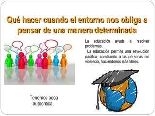 Qué hacer cuando el entorno nos obliga aQué hacer cuando el entorno nos obliga a
pensar de una manera determinadapensar de una manera determinada
Tenemos poca
autocrítica.
La educación ayuda a resolver
problemas.
La educación permite una revolución
pacífica, cambiando a las personas sin
violencia, haciéndonos más libres.
 