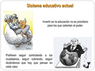 Sistema educativo actualSistema educativo actual
Invertir en la educación no es prioritario
para los que ostentan el poder.
Prefieren seguir controlando a los
ciudadanos, seguir cobrando, seguir
diciéndonos que hay que pensar en
cada caso
 