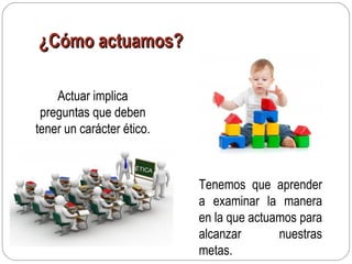 ¿Cómo actuamos?¿Cómo actuamos?
Actuar implica
preguntas que deben
tener un carácter ético.
ÉTICA
Tenemos que aprender
a examinar la manera
en la que actuamos para
alcanzar nuestras
metas.
 