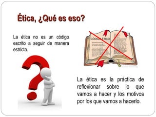 Ética, ¿Qué es eso?Ética, ¿Qué es eso?
La ética no es un código
escrito a seguir de manera
estricta.
CÓDIGO ÉTICO
-JKDFHGSDAH SDFGAHSD
-KDF JDKJSDKF SDKFS JDF
-NS JDKFSKD FHSJDFH SJDF HS
- DJFHS DSJKDF HSJDFHS
DSHAGJSG AJSDHA JS AS DHAKJSDH
ASJDASJDH AS HDAHS AYSU AUS DAS
DAUSY AIS DA SYDIUA ASDUAYHSDHAU
ISD ASYU SHDFA DUJASD FYASD UIADYS
AUSD FAIUYSDF UASY DFUIYS D UASDF S
DFASD FAS UFAUISYDWU F A DSF AU
ASDFUY AS
-SDJF SDU
AIUFDS ADUFG
ADF DFG
ADIFG ADIF G
AJSDY ASD UFAUSYD ASDUFY
ASDUF AIS DFOA SDU SD SD
FUAUS DF A DF A SD
FUSDUAIYSD F ASD F ASD F
AS DFASDFAS DF ASD FA A
SD F ASD FA SDF AS DF AS DF
ASDF SA DF ASD F SDF AS DF
ASDF SA DF ASD F SA DF AS
DF A SDF A S FAS AS DF H H
DFH DSF G DFG SH SDF G DS
F SDF S DF SDFG HY F FDG
SDF GSDF DS FDS DSF GSD F
SDF S DFG SDF DS DS FDSFG
G D SDF SDG SD G FKSG
DFGJH DSF SDFG JKH
La ética es la práctica de
reflexionar sobre lo que
vamos a hacer y los motivos
por los que vamos a hacerlo.
 