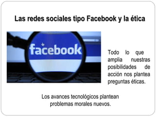 Las redes sociales tipo Facebook y la éticaLas redes sociales tipo Facebook y la ética
Todo lo que
amplia nuestras
posibilidades de
acción nos plantea
preguntas éticas.
Los avances tecnológicos plantean
problemas morales nuevos.
 