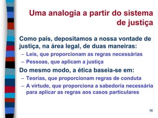 11/20/2006 (c) Lawrence M. Hinman 10
Uma analogia a partir do sistema
de justiça
• Como país, depositamos a nossa vontade de
justiça, na área legal, de duas maneiras:
– Leis, que proporcionam as regras necessárias
– Pessoas, que aplicam a justiça
• Do mesmo modo, a ética baseia-se em:
– Teorias, que proporcionam regras de conduta
– A virtude, que proporciona a sabedoria necessária
para aplicar as regras aos casos particulares
 