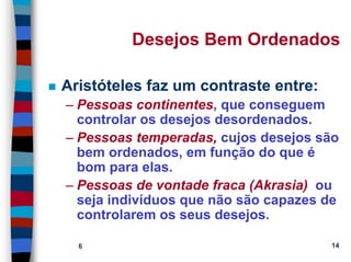 11/20/2006 (c) Lawrence M. Hinman 14
Desejos Bem Ordenados
Aristóteles faz um contraste entre:
– Pessoas continentes, que conseguem
controlar os desejos desordenados.
– Pessoas temperadas, cujos desejos são
bem ordenados, em função do que é
bom para elas.
– Pessoas de vontade fraca (Akrasia) ou
seja indivíduos que não são capazes de
controlarem os seus desejos.
 
