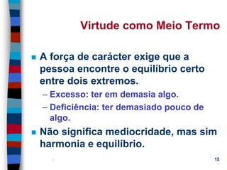 11/20/2006 (c) Lawrence M. Hinman 15
Virtude como Meio Termo
A força de carácter exige que a
pessoa encontre o equilíbrio certo
entre dois extremos.
– Excesso: ter em demasia algo.
– Deficiência: ter demasiado pouco de
algo.
Não significa mediocridade, mas sim
harmonia e equilíbrio.
 