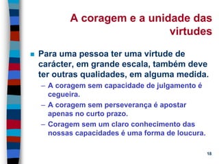 11/20/2006 (c) Lawrence M. Hinman 18
A coragem e a unidade das
virtudes
Para uma pessoa ter uma virtude de
carácter, em grande escala, também deve
ter outras qualidades, em alguma medida.
– A coragem sem capacidade de julgamento é
cegueira.
– A coragem sem perseverança é apostar
apenas no curto prazo.
– Coragem sem um claro conhecimento das
nossas capacidades é uma forma de loucura.
 
