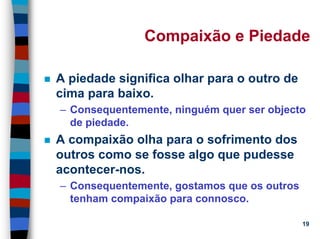 11/20/2006 (c) Lawrence M. Hinman 19
Compaixão e Piedade
A piedade significa olhar para o outro de
cima para baixo.
– Consequentemente, ninguém quer ser objecto
de piedade.
A compaixão olha para o sofrimento dos
outros como se fosse algo que pudesse
acontecer-nos.
– Consequentemente, gostamos que os outros
tenham compaixão para connosco.
 
