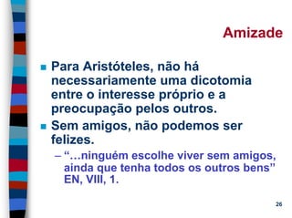 11/20/2006 (c) Lawrence M. Hinman 26
Amizade
Para Aristóteles, não há
necessariamente uma dicotomia
entre o interesse próprio e a
preocupação pelos outros.
Sem amigos, não podemos ser
felizes.
– “…ninguém escolhe viver sem amigos,
ainda que tenha todos os outros bens”
EN, VIII, 1.
 