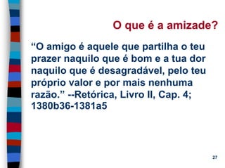 11/20/2006 (c) Lawrence M. Hinman 27
O que é a amizade?
“O amigo é aquele que partilha o teu
prazer naquilo que é bom e a tua dor
naquilo que é desagradável, pelo teu
próprio valor e por mais nenhuma
razão.” --Retórica, Livro II, Cap. 4;
1380b36-1381a5
 