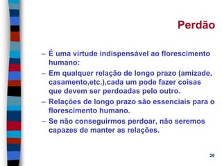 11/20/2006 (c) Lawrence M. Hinman 29
Perdão
– É uma virtude indispensável ao florescimento
humano:
– Em qualquer relação de longo prazo (amizade,
casamento,etc.),cada um pode fazer coisas
que devem ser perdoadas pelo outro.
– Relações de longo prazo são essenciais para o
florescimento humano.
– Se não conseguirmos perdoar, não seremos
capazes de manter as relações.
 