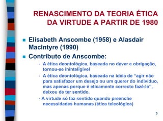 11/20/2006 (c) Lawrence M. Hinman 3
RENASCIMENTO DA TEORIA ÉTICA
DA VIRTUDE A PARTIR DE 1980
Elisabeth Anscombe (1958) e Alasdair
MacIntyre (1990)
Contributo de Anscombe:
- A ética deontológica, baseada no dever e obrigação,
tornou-se ininteligível
- A ética deontológica, baseada na ideia de “agir não
para satisfazer um desejo ou um querer do indivíduo,
mas apenas porque é eticamente correcto fazê-lo”,
deixou de ter sentido.
- A virtude só faz sentido quando preenche
necessidades humanas (ética teleológica)
 