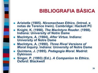 11/20/2006 (c) Lawrence M. Hinman 39
BIBLIOGRAFIA BÁSICA
Aristotle (1985). Nicomachean Ethics. (Introd. e
notas de Terence Irwin). Cambridge: Hackett PC
Knight, K. (1998). The MacIntyre Reader. (1998).
Indiana: University of Notre Dame
MacIntyre, A. (1984). After Virtue. Indiana:
University of Notre Dame
MacIntyre, A. (1990). Three Rival Versions of
Moral Inquiry. Indiana: University of Notre Dame
Quintana, J. (1995). Pedagogia Moral. Madrid:
Dykinson
Singer, P. (1993) (Ed.). A Companion to Ethics.
Oxford: Blackwell
 