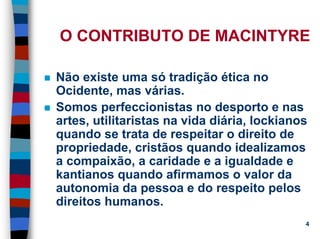 11/20/2006 (c) Lawrence M. Hinman 4
O CONTRIBUTO DE MACINTYRE
Não existe uma só tradição ética no
Ocidente, mas várias.
Somos perfeccionistas no desporto e nas
artes, utilitaristas na vida diária, lockianos
quando se trata de respeitar o direito de
propriedade, cristãos quando idealizamos
a compaixão, a caridade e a igualdade e
kantianos quando afirmamos o valor da
autonomia da pessoa e do respeito pelos
direitos humanos.
 