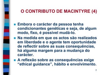 11/20/2006 (c) Lawrence M. Hinman 7
O CONTRIBUTO DE MACINTYRE (4)
Embora o carácter da pessoa tenha
condicionantes genéticas e seja, de algum
modo, fixo, é possível mudá-lo.
Na medida em que os actos são realizados
em liberdade e o agente tem oportunidade
de reflectir sobre as suas consequências,
há alguma margem para a mudança do
carácter.
A reflexão sobre as consequências exige
“ethical guidance”, hábito e envolvimento.
 