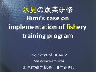 氷見の漁業研修
      Himi’s case on
implementation of fishery
    training program

      Pre-event of TICAV V
       Masa Kawamukai
    氷見市観光協会 川向正明。
 